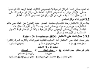 ‫بعد‬ ‫ثم‬ ‫العامة‬ ‫التكاليف‬ ‫تخصيص‬ ‫قبل‬ ‫الربحية‬ ‫لمراكز‬ ‫الدخل‬ ‫صافي‬ ‫تحديد‬ ‫تم‬
‫تحديد‬ ‫تم‬ ‫ذلك‬
‫وذلك‬ ،‫الربحية‬ ‫مراكز‬ ‫على‬ ‫العامة‬ ‫التكاليف‬ ‫تخصيص‬ ‫بعد‬ ‫مركز‬ ‫كل‬ ‫دخل‬ ‫صافي‬
‫على‬
‫عادل‬ ‫أساس‬
(
‫العامة‬ ‫التكاليف‬ ‫تخصيص‬ ‫قبل‬ ‫مركز‬ ‫كل‬ ‫دخل‬ ‫صافي‬ ‫نسبة‬ ‫مثال‬
.
3.3
‫استثمار‬ ‫مركز‬ ‫أداء‬ ‫تقرير‬
:
‫عنها‬ ‫المسئول‬ ‫محاسبة‬ ‫يتم‬ ‫نشاط‬ ‫وحدة‬ ‫االستثمار‬ ‫مركز‬ ‫يمثل‬
(
‫المدير‬
)
‫ع‬ ‫العائد‬ ‫عن‬
‫تم‬ ‫ما‬ ‫لى‬
‫استثماره‬
‫بها‬
‫هذه‬ ‫مثل‬ ‫أداء‬ ‫لتقييم‬ ‫يكفي‬ ‫ال‬ ‫وحده‬ ‫الدخل‬ ‫صافي‬ ‫أن‬ ‫حيث‬ ،‫موارد‬ ‫من‬
‫ا‬ ‫قيمة‬ ‫االعتبار‬ ‫في‬ ‫يأخذ‬ ‫ال‬ ‫الربحية‬ ‫مراكز‬ ‫في‬ ‫الربح‬ ‫صافي‬ ‫ألن‬ ‫وذلك‬ ،‫األقسام‬
‫ألصول‬
‫مركز‬ ‫أو‬ ‫وحدة‬ ‫كل‬ ‫في‬ ‫المستثمرة‬
3.3.1
‫االستثمار‬ ‫على‬ ‫العائد‬ ‫معدل‬
Return On Investment (ROI)
‫وأكث‬ ‫األداء‬ ‫لتقييم‬ ‫التقليدية‬ ‫األساليب‬ ‫أحد‬ ‫االستثمار‬ ‫على‬ ‫العائد‬ ‫معدل‬ ‫يعتبر‬
‫وانتشارا‬ ‫شهرة‬ ‫رها‬
‫العائد‬ ‫معدل‬
(
‫م‬
.
‫ع‬
)
=
‫استثمار‬ ‫مركز‬ ‫دخل‬ ‫صافي‬
(
‫المباشر‬ ‫القياس‬
)
‫االستثمار‬ ‫مركز‬ ‫استثمارات‬
‫قياس‬
‫غير‬
‫مباشر‬
:
‫معدل‬
‫العائد‬
(
‫م‬
.
‫ع‬
)
=
‫صافي‬
‫الدخل‬
X
‫المبيعات‬
‫المبيعات‬
‫رأس‬
‫المال‬
‫المستثمر‬
‫معدل‬
‫العائد‬
(
‫م‬
.
‫ع‬
)
=
‫العائد‬
‫على‬
‫المبيعات‬
X
‫معدل‬
‫دوران‬
‫األصول‬
‫المستثمرة‬
128
 