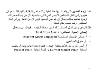 ‫القصور‬ ‫أوجه‬ ‫أحد‬
‫يتصف‬ ‫التي‬
‫بها‬
‫األ‬ ‫وتقييم‬ ‫الرقابة‬ ‫ألغراض‬ ‫المقياس‬ ‫هذا‬
‫أن‬ ‫هو‬ ‫داء‬
‫يست‬ ‫من‬ ‫لكل‬ ‫بالنسبة‬ ‫الشيء‬ ‫نفس‬ ‫يعني‬ ‫ال‬ ‫المستثمر‬ ‫المال‬ ‫رأس‬ ‫مفهوم‬
‫وذلك‬ ‫خدمه‬
‫ا‬ ‫ورأس‬ ‫الدخل‬ ‫من‬ ‫كل‬ ‫قياس‬ ‫أساسها‬ ‫على‬ ‫يتم‬ ‫أن‬ ‫يمكن‬ ‫مختلفة‬ ‫مفاهيم‬ ‫لوجود‬
‫لمال‬
‫المعدل‬ ‫ومقام‬ ‫بسط‬ ‫وهما‬ ‫المستثمر‬
.
‫فللمقام‬
(
‫المستثمر‬ ‫المال‬ ‫رأس‬ ‫أي‬
)
‫يس‬ ‫من‬ ‫فهناك‬ ، ‫لتقييمه‬ ‫مختلفة‬ ‫أسس‬ ‫له‬
‫تعمل‬
•
‫المستثمرة‬ ‫األصول‬ ‫إجمالي‬
Total Gross Assets
•
‫المستخدمة‬ ‫األصول‬ ‫صافي‬ ‫أو‬
Total Net Assets Employed
•
‫المساهمين‬ ‫حقوق‬ ‫أو‬
•
‫اإلحالل‬ ‫بتكلفة‬ ‫األخذ‬ ‫مثل‬ ‫أخرى‬ ‫أسس‬ ‫أو‬
Replacement Cost
‫بالقيمة‬ ‫أو‬
‫السوقية‬
Current Market Value
‫الحالية‬ ‫القيمة‬ ‫أو‬
Present Value
129
 