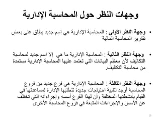 ‫اإلدارية‬ ‫المحاسبة‬ ‫حول‬ ‫النظر‬ ‫وجهات‬
•
‫األولى‬ ‫النظر‬ ‫وجهة‬
:
‫بع‬ ‫على‬ ‫يطلق‬ ‫جديد‬ ‫اسم‬ ‫هي‬ ‫اإلدارية‬ ‫المحاسبة‬
‫ض‬
‫المالية‬ ‫المحاسبة‬ ‫تقارير‬
•
‫الثانية‬ ‫النظر‬ ‫وجهة‬
:
‫لمحاس‬ ‫جديد‬ ‫اسم‬ ‫إال‬ ‫هي‬ ‫ما‬ ‫اإلدارية‬ ‫المحاسبة‬
‫بة‬
‫اإلدار‬ ‫المحاسبة‬ ‫عليها‬ ‫تعتمد‬ ‫التي‬ ‫البيانات‬ ‫معظم‬ ‫ألن‬ ‫التكاليف‬
‫مستمدة‬ ‫ية‬
‫التكاليف‬ ‫محاسبة‬ ‫من‬
.
•
‫الثالثة‬ ‫النظر‬ ‫وجهة‬
:
‫فروع‬ ‫من‬ ‫جديد‬ ‫فرع‬ ‫هي‬ ‫اإلدارية‬ ‫المحاسبة‬
‫لمساعدت‬ ‫اإلدارة‬ ‫تتطلبها‬ ‫جديدة‬ ‫احتياجات‬ ‫لتلبية‬ ‫أوجد‬ ‫المحاسبة‬
‫في‬ ‫ها‬
‫التي‬ ‫وإجراءاته‬ ‫أسسه‬ ‫الفرع‬ ‫لهذا‬ ‫وأن‬ ‫المختلفة‬ ‫بأنشطتها‬ ‫القيام‬
‫تختلف‬
‫األخرى‬ ‫المحاسبة‬ ‫فروع‬ ‫في‬ ‫المتبعة‬ ‫واإلجراءات‬ ‫األسس‬ ‫عن‬
13
 