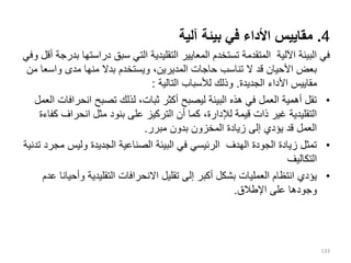 4
.
‫آلية‬ ‫بيئة‬ ‫في‬ ‫األداء‬ ‫مقاييس‬
‫دراس‬ ‫سبق‬ ‫التي‬ ‫التقليدية‬ ‫المعايير‬ ‫تستخدم‬ ‫المتقدمة‬ ‫اآللية‬ ‫البيئة‬ ‫في‬
‫وفي‬ ‫أقل‬ ‫بدرجة‬ ‫تها‬
‫واس‬ ‫مدى‬ ‫منها‬ ‫بدال‬ ‫ويستخدم‬ ،‫المديرين‬ ‫حاجات‬ ‫تناسب‬ ‫ال‬ ‫قد‬ ‫األحيان‬ ‫بعض‬
‫من‬ ‫عا‬
‫الجديدة‬ ‫األداء‬ ‫مقاييس‬
.
‫التالية‬ ‫لألسباب‬ ‫وذلك‬
:
•
‫انحر‬ ‫تصبح‬ ‫لذلك‬ ،‫ثبات‬ ‫أكثر‬ ‫ليصبح‬ ‫البيئة‬ ‫هذه‬ ‫في‬ ‫العمل‬ ‫أهمية‬ ‫تقل‬
‫العمل‬ ‫افات‬
‫انحراف‬ ‫مثل‬ ‫بنود‬ ‫على‬ ‫التركيز‬ ‫أن‬ ‫كما‬ ،‫لإلدارة‬ ‫قيمة‬ ‫ذات‬ ‫غير‬ ‫التقليدية‬
‫كفاءة‬
‫مبرر‬ ‫بدون‬ ‫المخزون‬ ‫زيادة‬ ‫إلى‬ ‫يؤدي‬ ‫قد‬ ‫العمل‬
.
•
‫وليس‬ ‫الجديدة‬ ‫الصناعية‬ ‫البيئة‬ ‫في‬ ‫الرئيسي‬ ‫الهدف‬ ‫الجودة‬ ‫زيادة‬ ‫تمثل‬
‫مجرد‬
‫تدنية‬
‫التكاليف‬
•
‫و‬ ‫التقليدية‬ ‫االنحرافات‬ ‫تقليل‬ ‫إلى‬ ‫أكبر‬ ‫بشكل‬ ‫العمليات‬ ‫انتظام‬ ‫يؤدي‬
‫عدم‬ ‫أحيانا‬
‫اإل‬ ‫على‬ ‫وجودها‬
‫طالق‬
.
133
 