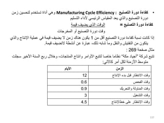 •
‫التصنيع‬ ‫دورة‬ ‫كفاءة‬
Manufacturing Cycle Efficiency :
‫زمن‬ ‫لتحسين‬ ‫تستخدم‬ ‫أداة‬ ‫وهي‬
‫التسليم‬ ‫ألداء‬ ‫الرئيسي‬ ‫المقياس‬ ‫يعد‬ ‫والذي‬ ‫التصنيع‬ ‫دورة‬
‫التصنيع‬ ‫دورة‬ ‫كفاءة‬
=
‫قيمة‬ ‫يضيف‬ ‫الذي‬ ‫الوقت‬
‫المخرجات‬ ‫أو‬ ‫التصنيع‬ ‫دورة‬ ‫وقت‬
‫من‬ ‫أقل‬ ‫التصنيع‬ ‫دورة‬ ‫كفاءة‬ ‫نسبة‬ ‫كانت‬ ‫إذا‬
1
‫والذ‬ ‫اإلنتاج‬ ‫عملية‬ ‫في‬ ‫قيمة‬ ‫يضيف‬ ‫ال‬ ‫زمن‬ ‫هناك‬ ‫يكون‬
‫ي‬
‫قيمة‬ ‫التضيف‬ ‫أنشطة‬ ‫عن‬ ‫عبارة‬ ،‫ذلك‬ ‫شابه‬ ‫وما‬ ‫والنقل‬ ‫التفتيش‬ ‫من‬ ‫يتكون‬
.
‫صفحة‬ ‫مثال‬
269
:
‫تتبع‬
‫شركة‬
”
‫مكة‬ ‫أجياد‬
“
،‫المنتجات‬ ‫وانتاج‬ ‫األوامر‬ ‫لتتبع‬ ‫خاصا‬ ‫نظاما‬
‫ربع‬ ‫وخالل‬
‫األ‬ ‫السنة‬
‫سجلت‬ ‫خير‬
‫كاآلتي‬ ‫أمر‬ ‫لكل‬ ‫األزمنة‬ ‫متوسط‬
:
137
‫األيام‬ ‫الزمن‬
12 ‫اإلنتاج‬ ‫بدء‬ ‫قبل‬ ‫االنتظار‬ ‫وقت‬
0.6 ‫الفحص‬ ‫وقت‬
0.9 ‫والتحريك‬ ‫المناولة‬ ‫وقت‬
3 ‫التشغيل‬ ‫وقت‬
4.5 ‫خطاإلنتاج‬ ‫على‬ ‫اإلنتظار‬ ‫وقت‬
 