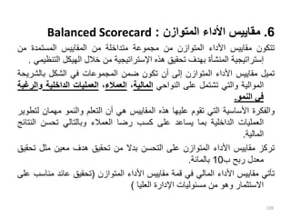 6
.
‫المتوازن‬ ‫األداء‬ ‫مقاييس‬
:
Balanced Scorecard
‫تتكون‬
‫مقاييس‬
‫األداء‬
‫المتوازن‬
‫من‬
‫مجموعة‬
‫متداخلة‬
‫من‬
‫المقاييس‬
‫المستمدة‬
‫من‬
‫إستراتيجية‬
‫المنشأة‬
‫بهدف‬
‫تحقيق‬
‫هذه‬
‫اإلستراتيجية‬
‫من‬
‫خالل‬
‫الهيكل‬
‫ال‬
‫تنظيمي‬
.
‫تميل‬
‫مقاييس‬
‫األداء‬
‫المتوازن‬
‫إلى‬
‫أن‬
‫تكون‬
‫ضمن‬
‫المجموعات‬
‫في‬
‫الشكل‬
‫بالش‬
‫ريحة‬
‫الموالية‬
‫والتي‬
‫تشتمل‬
‫على‬
‫النواحي‬
‫المالية‬
،
‫العمالء‬
،
‫العمليات‬
‫الداخلية‬
‫و‬
‫الرغبة‬
‫في‬
‫النمو‬
.
‫والفكرة‬
‫األساسية‬
‫التي‬
‫تقوم‬
‫عليها‬
‫هذه‬
‫المقاييس‬
‫هي‬
‫أن‬
‫التعلم‬
‫والنمو‬
‫مهمان‬
‫لتطوير‬
‫العمليات‬
‫الداخلية‬
‫بما‬
‫يساعد‬
‫على‬
‫كسب‬
‫رضا‬
‫العمالء‬
‫وبالتالي‬
‫تحسن‬
‫ال‬
‫نتائج‬
‫المالية‬
.
‫تركز‬
‫مقاييس‬
‫األداء‬
‫المتوازن‬
‫على‬
‫التحسن‬
‫بدال‬
‫من‬
‫تحقيق‬
‫هدف‬
‫معين‬
‫مثل‬
‫ت‬
‫حقيق‬
‫مع‬
‫د‬
‫ل‬
‫ربح‬
‫ب‬
10
‫بالمائة‬
.
‫تأتي‬
‫مقاييس‬
‫األداء‬
‫المالي‬
‫في‬
‫قمة‬
‫مقاييس‬
‫األداء‬
‫المتوازن‬
(
‫تحقيق‬
‫عائد‬
‫من‬
‫اسب‬
‫على‬
‫االستثمار‬
‫وهو‬
‫من‬
‫مسئوليات‬
‫اإلدارة‬
‫العليا‬
)
139
 