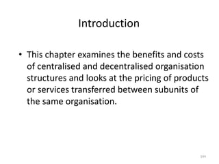 Introduction
• This chapter examines the benefits and costs
of centralised and decentralised organisation
structures and looks at the pricing of products
or services transferred between subunits of
the same organisation.
144
 