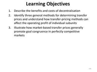 Learning Objectives
1. Describe the benefits and costs of decentralisation
2. Identify three general methods for determining transfer
prices and understand how transfer-pricing methods can
affect the operating profit of individual subunits
3. Illustrate how market-based transfer prices generally
promote goal congruence in perfectly competitive
markets
145
 