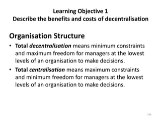 Learning Objective 1
Describe the benefits and costs of decentralisation
Organisation Structure
• Total decentralisation means minimum constraints
and maximum freedom for managers at the lowest
levels of an organisation to make decisions.
• Total centralisation means maximum constraints
and minimum freedom for managers at the lowest
levels of an organisation to make decisions.
146
 