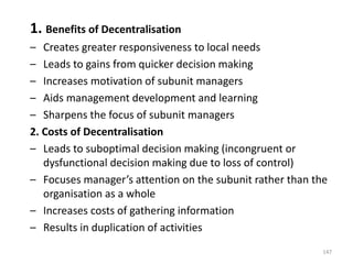 1. Benefits of Decentralisation
– Creates greater responsiveness to local needs
– Leads to gains from quicker decision making
– Increases motivation of subunit managers
– Aids management development and learning
– Sharpens the focus of subunit managers
2. Costs of Decentralisation
– Leads to suboptimal decision making (incongruent or
dysfunctional decision making due to loss of control)
– Focuses manager’s attention on the subunit rather than the
organisation as a whole
– Increases costs of gathering information
– Results in duplication of activities
147
 