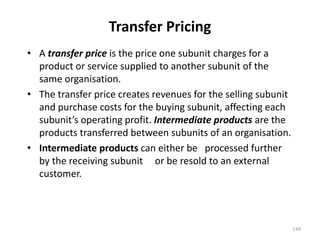 Transfer Pricing
• A transfer price is the price one subunit charges for a
product or service supplied to another subunit of the
same organisation.
• The transfer price creates revenues for the selling subunit
and purchase costs for the buying subunit, affecting each
subunit’s operating profit. Intermediate products are the
products transferred between subunits of an organisation.
• Intermediate products can either be processed further
by the receiving subunit or be resold to an external
customer.
149
 