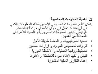 .1
‫المحاسبية‬ ‫المعلومات‬ ‫أهمية‬
‫الك‬ ‫المعلومات‬ ‫لنظام‬ ‫األساس‬ ‫المحاسبي‬ ‫المعلومات‬ ‫نظام‬ ‫يشكل‬
‫مي‬
‫المصدر‬ ‫أنه‬ ‫حيث‬ ‫األعمال‬ ‫مجال‬ ‫في‬ ‫تعمل‬ ‫منشأة‬ ‫أي‬ ‫في‬
‫الضرورية‬ ‫المعلومات‬ ‫لتوفير‬ ‫الرئيسي‬
‫و‬
‫لألغ‬ ‫المفيدة‬
‫راض‬
‫أهمها‬ ‫من‬ ‫المختلفة‬
:
•
‫استراتيجيات‬ ‫تحديد‬
‫و‬
‫األجل‬ ‫طويلة‬ ‫الخطط‬
•
‫الموارد‬ ‫تخصيص‬ ‫قرارات‬
‫و‬
‫التسعير‬ ‫قرارات‬
•
‫الدورية‬ ‫األنشطة‬ ‫و‬ ‫العمليات‬ ‫ورقابة‬ ‫تخطيط‬
•
‫قياس‬
‫و‬
‫األفراد‬ ‫أو‬ ‫لألنشطة‬ ‫سواء‬ ‫األداء‬ ‫تقييم‬
•
‫المنشورة‬ ‫المالية‬ ‫التقارير‬ ‫إعداد‬
15
 