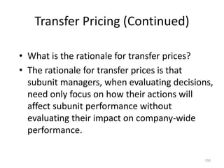 Transfer Pricing (Continued)
• What is the rationale for transfer prices?
• The rationale for transfer prices is that
subunit managers, when evaluating decisions,
need only focus on how their actions will
affect subunit performance without
evaluating their impact on company-wide
performance.
150
 
