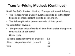 Transfer-Pricing Methods (Continued)
North Sea & Co. has two divisions: Transportation and Refining.
• The Transportation Division purchases crude oil in the North
Sea and also transports the crude oil to London.
• The Refining Division processes crude oil into petrol.
Transportation Division:
• The purchase price of crude oil from fields under a long-term
contract is £13 per barrel.
• Other costs:
Variable costs per barrel of crude oil £2
Fixed costs per barrel of crude oil 3
Total £5
151
 