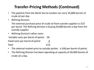 Transfer-Pricing Methods (Continued)
• The pipeline from the North Sea to London can carry 35,000 barrels of
crude oil per day.
• Refining Division:
The external purchase price of crude oil from outside suppliers is £23
per barrel. The Refining Division is buying 20,000 barrels a day from the
outside supplier.
• Refining Division’s other costs:
Variable costs per barrel of petrol £8
Fixed costs per barrel of petrol 4
Total £12
• The external market price to outside parties is £60 per barrel of petrol.
• The Refining Division has been operating at capacity of 30,000 barrels of
crude oil a day.
152
 