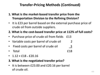 Transfer-Pricing Methods (Continued)
1. What is the market-based transfer price from the
Transportation Division to the Refining Division?
• It is £23 per barrel based on the external purchase price of
crude oil from outside suppliers.
2. What is the cost-based transfer price at 112% of full costs?
• Purchase price of crude oil from fields £13
• Variable costs per barrel of crude oil 2
• Fixed costs per barrel of crude oil 3
• Total £18
• 1.12 × £18 = £20.16
3. What is the negotiated transfer price?
• It is between £23.00 and £20.16 per barrel
of crude oil. 153
 