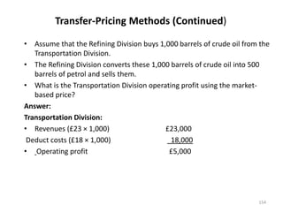 Transfer-Pricing Methods (Continued)
• Assume that the Refining Division buys 1,000 barrels of crude oil from the
Transportation Division.
• The Refining Division converts these 1,000 barrels of crude oil into 500
barrels of petrol and sells them.
• What is the Transportation Division operating profit using the market-
based price?
Answer:
Transportation Division:
• Revenues (£23 × 1,000) £23,000
Deduct costs (£18 × 1,000) 18,000
• Operating profit £5,000
154
 
