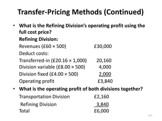 Transfer-Pricing Methods (Continued)
• What is the Refining Division’s operating profit using the
full cost price?
Refining Division:
Revenues (£60 × 500) £30,000
Deduct costs:
Transferred-in (£20.16 × 1,000) 20,160
Division variable (£8.00 × 500) 4,000
Division fixed (£4.00 × 500) 2,000
Operating profit £3,840
• What is the operating profit of both divisions together?
Transportation Division £2,160
Refining Division 3,840
Total £6,000
157
 