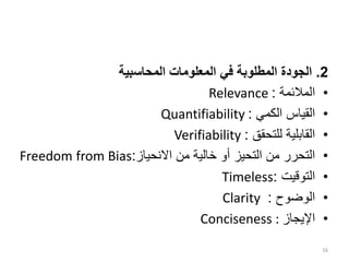 2
.
‫المحاسبية‬ ‫المعلومات‬ ‫في‬ ‫المطلوبة‬ ‫الجودة‬
•
‫المالئمة‬
:
Relevance
•
‫الكمي‬ ‫القياس‬
:
Quantifiability
•
‫للتحقق‬ ‫القابلية‬
:
Verifiability
•
‫االنحياز‬ ‫من‬ ‫خالية‬ ‫أو‬ ‫التحيز‬ ‫من‬ ‫التحرر‬
:
Freedom from Bias
•
‫التوقيت‬
:
Timeless
•
‫الوضوح‬
:
Clarity
•
‫اإليجاز‬
Conciseness :
16
 