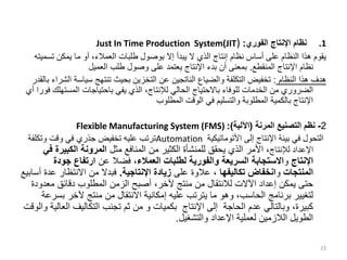 .1
‫الفوري‬ ‫اإلنتاج‬ ‫نظام‬
:
Just In Time Production System(JIT)
‫تس‬ ‫يمكن‬ ‫ما‬ ‫أو‬ ،‫العمالء‬ ‫طلبات‬ ‫بوصول‬ ‫إال‬ ‫يبدأ‬ ‫ال‬ ‫الذي‬ ‫إنتاج‬ ‫نظام‬ ‫أساس‬ ‫على‬ ‫النظام‬ ‫هذا‬ ‫يقوم‬
‫ميته‬
‫المنقطع‬ ‫اإلنتاج‬ ‫نظام‬
.
‫العميل‬ ‫طلب‬ ‫وصول‬ ‫على‬ ‫يعتمد‬ ‫اإلنتاج‬ ‫بدء‬ ‫أن‬ ‫بمعنى‬
‫النظام‬ ‫هذا‬ ‫هدف‬
:
‫سياس‬ ‫تنتهج‬ ‫بحيث‬ ‫التخزين‬ ‫عن‬ ‫الناتجين‬ ‫والضياع‬ ‫التكلفة‬ ‫تخفيض‬
‫بالقدر‬ ‫الشراء‬ ‫ة‬
‫المست‬ ‫باحتياجات‬ ‫يفي‬ ‫الذي‬ ،‫لإلنتاج‬ ‫الحالي‬ ‫باالحتياج‬ ‫للوفاء‬ ‫الخدمات‬ ‫من‬ ‫الضروري‬
‫أي‬ ‫فورا‬ ‫هلك‬
‫المطلوب‬ ‫الوقت‬ ‫في‬ ‫والتسليم‬ ‫المطلوبة‬ ‫بالكمية‬ ‫اإلنتاج‬
2
-
‫المرنة‬ ‫التصنيع‬ ‫نظم‬
(
‫اآللية‬
:)
Flexible Manufacturing System (FMS)
‫إلى‬ ‫اإلنتاج‬ ‫بيئة‬ ‫في‬ ‫التحول‬
‫األتوماتيكية‬
Automation
‫وتكلف‬ ‫وقت‬ ‫في‬ ‫جذري‬ ‫تخفيض‬ ‫عليه‬ ‫ترتب‬
‫ة‬
‫لإلنتاج‬ ‫اإلعداد‬
‫مثل‬ ‫المنافع‬ ‫من‬ ‫الكثير‬ ‫للمنشأة‬ ‫يحقق‬ ‫الذي‬ ‫األمر‬ ،
‫الكبي‬ ‫المرونة‬
‫في‬ ‫رة‬
‫اإلنتاج‬
‫و‬
‫العمالء‬ ‫لطلبات‬ ‫والفورية‬ ‫السريعة‬ ‫االستجابة‬
‫عن‬ ‫فضال‬ ،
‫جودة‬ ‫ارتفاع‬
‫المنتجات‬
‫و‬
‫تكاليفها‬ ‫انخفاض‬
‫على‬ ‫عالوة‬ ،
‫اإلنتاجية‬ ‫زيادة‬
.
‫ع‬ ‫االنتظار‬ ‫من‬ ‫فبدال‬
‫أسابيع‬ ‫دة‬
‫مع‬ ‫دقائق‬ ‫المطلوب‬ ‫الزمن‬ ‫أصبح‬ ،‫آلخر‬ ‫منتج‬ ‫من‬ ‫لالنتقال‬ ‫اآلالت‬ ‫إعداد‬ ‫يمكن‬ ‫حتى‬
‫دودة‬
‫ب‬ ‫آلخر‬ ‫منتج‬ ‫من‬ ‫االنتقال‬ ‫إمكانية‬ ‫عليه‬ ‫يترتب‬ ‫ما‬ ‫وهو‬ ،‫الحاسب‬ ‫برنامج‬ ‫لتغيير‬
‫سرعة‬
‫ال‬ ‫التكاليف‬ ‫تجنب‬ ‫ثم‬ ‫من‬ ‫و‬ ‫بكميات‬ ‫اإلنتاج‬ ‫إلى‬ ‫الحاجة‬ ‫عدم‬ ‫وبالتالي‬ ،‫كبيرة‬
‫والوقت‬ ‫عالية‬
‫والتشغيل‬ ‫اإلعداد‬ ‫لعملية‬ ‫الالزمين‬ ‫الطويل‬
.
23
 