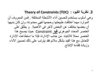 3
.
‫القيود‬ ‫نظرية‬
:
Theory of Constraints (TOC)
‫المختلفة‬ ‫األنشطة‬ ‫أداء‬ ‫لتحسين‬ ‫يستخدم‬ ‫أسلوب‬ ‫وهي‬
.
‫المع‬ ‫فمن‬
‫أن‬ ‫روف‬
‫بديه‬ ‫كان‬ ‫وإن‬ ،‫محدودة‬ ‫فهي‬ ‫وحجمها‬ ‫طبيعتها‬ ‫اختلفت‬ ‫مهما‬ ‫الموارد‬
‫يا‬
‫األهمية‬ ‫في‬ ‫آلخر‬ ‫البعض‬ ‫عن‬ ‫يختلف‬ ‫بعضها‬ ‫أن‬
.
‫على‬ ‫يطلق‬ ‫و‬
‫الجوهري‬ ‫المحدد‬ ‫العنصر‬
‫قيد‬
Constraint
‫هذا‬ ‫يصبح‬ ‫حيث‬
‫اإلدار‬ ‫استطاعت‬ ‫ما‬ ‫فإذا‬ ،‫اإلدارة‬ ‫جانب‬ ‫من‬ ‫لالنتباه‬ ‫محال‬ ‫العنصر‬
‫ة‬
‫تحس‬ ‫ذلك‬ ‫على‬ ‫يترتب‬ ‫فقد‬ ‫مالئم‬ ‫بشكل‬ ‫القيد‬ ‫هذا‬ ‫مع‬ ‫التعامل‬
‫األداء‬ ‫ين‬
‫اإلنتاج‬ ‫كفاءة‬ ‫وزيادة‬
.
24
 