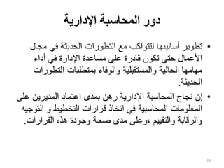 ‫اإلدارية‬ ‫المحاسبة‬ ‫دور‬
•
‫م‬ ‫في‬ ‫الحديثة‬ ‫التطورات‬ ‫مع‬ ‫لتتواكب‬ ‫أساليبها‬ ‫تطوير‬
‫جال‬
‫أداء‬ ‫في‬ ‫اإلدارة‬ ‫مساعدة‬ ‫على‬ ‫قادرة‬ ‫تكون‬ ‫حتى‬ ‫األعمال‬
‫التطو‬ ‫بمتطلبات‬ ‫والوفاء‬ ‫والمستقبلية‬ ‫الحالية‬ ‫مهامها‬
‫رات‬
‫الحديثة‬
.
•
‫عل‬ ‫المديرين‬ ‫اعتماد‬ ‫بمدى‬ ‫رهن‬ ‫اإلدارية‬ ‫المحاسبة‬ ‫نجاح‬ ‫إن‬
‫ى‬
‫الت‬ ‫و‬ ‫التخطيط‬ ‫قرارات‬ ‫اتخاذ‬ ‫في‬ ‫المحاسبية‬ ‫المعلومات‬
‫وجيه‬
‫القرارات‬ ‫هذه‬ ‫وجودة‬ ‫صحة‬ ‫مدى‬ ‫وعلى‬، ‫والتقييم‬ ‫والرقابة‬
.
28
 