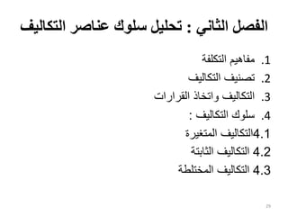 ‫الثاني‬ ‫الفصل‬
:
‫الت‬ ‫عناصر‬ ‫سلوك‬ ‫تحليل‬
‫كاليف‬
.1
‫التكلفة‬ ‫مفاهيم‬
.2
‫التكاليف‬ ‫تصنيف‬
.3
‫القرارات‬ ‫واتخاذ‬ ‫التكاليف‬
.4
‫التكاليف‬ ‫سلوك‬
:
4.1
‫المتغيرة‬ ‫التكاليف‬
4.2
‫الثابتة‬ ‫التكاليف‬
4.3
‫المختلطة‬ ‫التكاليف‬
29
 