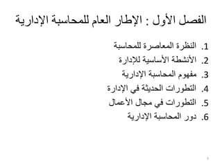 ‫األلو‬ ‫الفصل‬
:
‫اإلدار‬ ‫للمحاسبة‬ ‫العام‬ ‫اإلطار‬
‫ية‬
.1
‫للمحاسبة‬ ‫المعاصرة‬ ‫النظرة‬
.2
‫لإلدارة‬ ‫األساسية‬ ‫األنشطة‬
.3
‫اإلدارية‬ ‫المحاسبة‬ ‫مفهوم‬
.4
‫اإلدارة‬ ‫في‬ ‫الحديثة‬ ‫التطورات‬
.5
‫األعمال‬ ‫مجال‬ ‫في‬ ‫التطورات‬
.6
‫اإلدارية‬ ‫المحاسبة‬ ‫دور‬
3
 
