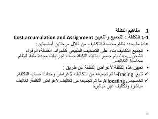 .1
‫التكلفة‬ ‫مفاهيم‬
1-1
‫التكلفة‬
:
‫والتعيين‬ ‫التجميع‬
Cost accumulation and Assignment
‫أساسيتين‬ ‫مرحلتين‬ ‫خالل‬ ‫من‬ ‫التكاليف‬ ‫محاسبة‬ ‫نظام‬ ‫يحدد‬ ‫ما‬ ‫عادة‬
:
•
‫ال‬ ،‫العمالة‬ ،‫كالمواد‬ ‫الطبيعي‬ ‫التصنيف‬ ‫على‬ ‫بناء‬ ‫التكاليف‬ ‫تجميع‬
،‫وقود‬
‫الشحن‬
...
‫ل‬ ‫طبقا‬ ‫محددة‬ ‫إجراءات‬ ‫حسب‬ ‫التكلفة‬ ‫بيانات‬ ‫حصر‬ ‫يتم‬ ‫حيث‬
‫نظام‬
‫التكاليف‬ ‫محاسبة‬
.
•
‫طريق‬ ‫عن‬ ‫التكلفة‬ ‫ألغراض‬ ‫التكلفة‬ ‫هذه‬ ‫تعيين‬
:

‫تتبع‬
Tracing
‫التكلف‬ ‫حساب‬ ‫وحدات‬ ‫ألغراض‬ ‫التكاليف‬ ‫من‬ ‫تجميعه‬ ‫تم‬ ‫ما‬
‫ة‬
.

‫تخصيص‬
Allocating
‫التكلفة‬ ‫ألغراض‬ ‫تكاليف‬ ‫من‬ ‫تجميعه‬ ‫تم‬ ‫ما‬
:
‫تكالي‬
‫ف‬
‫مباشرة‬ ‫غير‬ ‫وتكاليف‬ ‫مباشرة‬
30
 