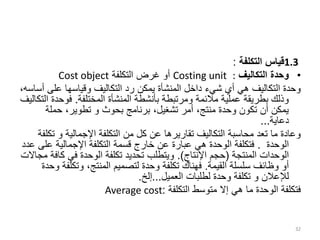 1.3
‫التكلفة‬ ‫قياس‬
:
•
‫التكاليف‬ ‫وحدة‬
:
Costing unit
‫التكلفة‬ ‫غرض‬ ‫أو‬
Cost object
‫على‬ ‫وقياسها‬ ‫التكاليف‬ ‫رد‬ ‫يمكن‬ ‫المنشأة‬ ‫داخل‬ ‫شيء‬ ‫أي‬ ‫هي‬ ‫التكاليف‬ ‫وحدة‬
،‫أساسه‬
‫المختلفة‬ ‫المنشأة‬ ‫بأنشطة‬ ‫ومرتبطة‬ ‫مالئمة‬ ‫عملية‬ ‫بطريقة‬ ‫وذلك‬
.
‫فوح‬
‫التكاليف‬ ‫دة‬
‫حملة‬ ،‫تطوير‬ ‫و‬ ‫بحوث‬ ‫برنامج‬ ،‫تشغيل‬ ‫أمر‬ ،‫منتج‬ ‫وحدة‬ ‫تكون‬ ‫أن‬ ‫يمكن‬
‫دعاية‬
...
‫اإلجمالية‬ ‫التكلفة‬ ‫من‬ ‫كل‬ ‫عن‬ ‫تقاريرها‬ ‫التكاليف‬ ‫محاسبة‬ ‫تعد‬ ‫ما‬ ‫وعادة‬
‫و‬
‫ت‬
‫كلفة‬
‫الوحدة‬
.
‫ع‬ ‫اإلجمالية‬ ‫التكلفة‬ ‫قسمة‬ ‫خارج‬ ‫عن‬ ‫عبارة‬ ‫هي‬ ‫الوحدة‬ ‫فتكلفة‬
‫عدد‬ ‫لى‬
‫المنتجة‬ ‫الوحدات‬
(
‫اإلنتاج‬ ‫حجم‬
.)
‫كا‬ ‫في‬ ‫الوحدة‬ ‫تكلفة‬ ‫تحديد‬ ‫ويتطلب‬
‫مجاالت‬ ‫فة‬
‫القيمة‬ ‫سلسلة‬ ‫وظائف‬ ‫أو‬
.
‫وتكل‬ ،‫المنتج‬ ‫لتصميم‬ ‫وحدة‬ ‫تكلفة‬ ‫فهناك‬
‫وحدة‬ ‫فة‬
‫لإلعالن‬
‫و‬
‫العميل‬ ‫لطلبات‬ ‫وحدة‬ ‫تكلفة‬
...
‫إلخ‬
.
‫التكلفة‬ ‫متوسط‬ ‫إال‬ ‫هي‬ ‫ما‬ ‫الوحدة‬ ‫فتكلفة‬
:
Average cost
32
 