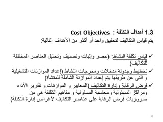 1.3
‫التكلفة‬ ‫أهداف‬
:
Cost Objectives
‫التالية‬ ‫األهداف‬ ‫من‬ ‫أكثر‬ ‫أو‬ ‫واحد‬ ‫لتحقيق‬ ‫التكاليف‬ ‫قياس‬ ‫يتم‬
:

‫النشاط‬ ‫تكلفة‬ ‫قياس‬
( :
‫العناص‬ ‫وتحليل‬ ‫وتصنيف‬ ‫وإثبات‬ ‫حصر‬
‫المختلفة‬ ‫ر‬
‫للتكاليف‬
)

‫وجدولة‬ ‫تخطيط‬
‫مدخالت‬
‫النشاط‬ ‫ومخرجات‬
(
‫التشغي‬ ‫الموازنات‬ ‫إعداد‬
‫لية‬
‫و‬
‫للمنشأة‬ ‫الشاملة‬ ‫الموازنة‬ ‫إعداد‬ ‫يتم‬ ‫طريقها‬ ‫عن‬ ‫التي‬
)

‫التكاليف‬ ‫وإدارة‬ ‫الرقابة‬ ‫فرض‬
(
‫الموازنات‬ ‫و‬ ‫المعايير‬
‫و‬
‫ا‬ ‫تقارير‬
‫ألداء‬
‫المسئولية‬ ‫ومحاسبة‬ ‫ئولية‬ِ‫س‬‫الم‬ ‫ومراكز‬
‫و‬
‫من‬ ‫هي‬ ‫التكلفة‬ ‫مفاهيم‬
‫ال‬ ‫إدارة‬ ‫ألغراض‬ ‫التكاليف‬ ‫عناصر‬ ‫على‬ ‫الرقابة‬ ‫فرض‬ ‫ضروريات‬
‫تكلفة‬
)
33
 