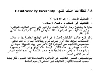 3.3
‫التتبع‬ ‫إلمكانية‬ ‫تبعا‬ ‫التكلفة‬
:
Classification by Traceability
•
‫المباشرة‬ ‫التكاليف‬
:
Direct Costs
•
‫المباشرة‬ ‫غير‬ ‫التكاليف‬
Indirect Costs :
‫المب‬ ‫التكاليف‬ ‫أساس‬ ‫على‬ ‫قراراتهم‬ ‫اتخاذ‬ ‫األعمال‬ ‫رجال‬ ‫يفضلون‬ ‫ما‬ ‫غالبا‬
‫اشرة‬
‫ع‬ ‫المباشرة‬ ‫التكاليف‬ ‫أن‬ ‫منهم‬ ‫اعتقادا‬ ‫المباشرة‬ ‫غير‬ ‫التكاليف‬ ‫وليس‬
‫تكون‬ ‫ادة‬
‫دقة‬ ‫أكثر‬
.
‫الخاصة‬ ‫اإلنتاج‬ ‫أوامر‬ ‫في‬ ‫المباشرة‬ ‫التكاليف‬ ‫عناصر‬ ‫تتبع‬ ‫يمكن‬
‫بها‬
‫م‬
‫خالل‬ ‫ن‬
‫يتعل‬ ‫فيما‬ ‫أما‬ ،‫العمل‬ ‫وبطاقات‬ ‫مواد‬ ‫صرف‬ ‫أذون‬ ‫مثل‬ ‫المؤيدة‬ ‫المستندات‬
‫ق‬
‫ح‬ ،‫السهولة‬ ‫بهذه‬ ‫ليس‬ ‫األمر‬ ‫فإن‬ ‫المباشرة‬ ‫غير‬ ‫التكاليف‬ ‫بتخصيص‬
‫أن‬ ‫يث‬
‫بص‬ ‫اإلنتاج‬ ‫أوامر‬ ‫أو‬ ‫المنتج‬ ‫لوحدات‬ ‫التكاليف‬ ‫هذه‬ ‫رد‬ ‫في‬ ‫صعوبة‬ ‫هناك‬
‫ورة‬
‫المن‬ ‫وحدة‬ ‫في‬ ‫التكلفة‬ ‫عنصر‬ ‫تتبع‬ ‫إمكانية‬ ‫عدم‬ ‫يعني‬ ‫ما‬ ‫أو‬ ، ‫مباشرة‬
‫النهائي‬ ‫تج‬
‫المعين‬ ‫اإلنتاج‬ ‫أمر‬ ‫أو‬
‫التحمي‬ ‫معدالت‬ ‫باعتماد‬ ‫المباشرة‬ ‫غير‬ ‫التكاليف‬ ‫عناصر‬ ‫تخصيص‬ ‫يتم‬
‫يحدد‬ ‫الذي‬ ‫ل‬
‫التالية‬ ‫المعادلة‬ ‫حسب‬
:
‫المباشرة‬ ‫غير‬ ‫التكاليف‬
/
‫النشاط‬ ‫حجم‬
35
 