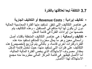 3.7
‫بالفترة‬ ‫لعالقتها‬ ‫تبعا‬ ‫التكلفة‬
•
‫تكاليف‬
‫إيرادية‬
:
Revenue Costs
‫الجارية‬ ‫التكاليف‬ ‫أو‬
‫ال‬ ‫الفترة‬ ‫منها‬ ‫تستفيد‬ ‫تنفق‬ ‫التي‬ ‫التكاليف‬ ‫عناصر‬ ‫هي‬
‫الحالية‬ ‫محاسبية‬
‫التكاليف‬ ‫وهذه‬ ، ‫المستقبل‬ ‫في‬ ‫منافع‬ ‫أية‬ ‫لها‬ ‫يكون‬ ‫أن‬ ‫دون‬
‫يتم‬
‫الدخل‬ ‫قائمة‬ ‫في‬ ‫الفترة‬ ‫إيرادات‬ ‫من‬ ‫خصمها‬
•
‫رأسمالية‬ ‫تكاليف‬
:
‫باقت‬ ‫المتعلقة‬ ‫التكاليف‬ ‫عناصر‬ ‫هي‬
‫أصل‬ ‫ناء‬
‫ه‬ ‫منه‬ ‫تستفيد‬ ‫للمنافع‬ ‫مخزونا‬ ‫يمثل‬ ‫ما‬ ‫وهو‬ ‫معين‬ ‫رأسمالي‬
‫ذه‬
،‫قادمة‬ ‫أخرى‬ ‫وفترات‬ ‫الفترة‬
‫و‬
‫توزيع‬ ‫يتم‬ ‫بالتالي‬
(
‫تخص‬
‫يص‬
)
‫هذه‬
‫ق‬ ‫تحمل‬ ‫حيث‬ ،‫منها‬ ‫تستفيد‬ ‫التي‬ ‫فترات‬ ‫على‬ ‫التكاليف‬
‫الدخل‬ ‫ائمة‬
‫الحا‬ ‫المالية‬ ‫الفترة‬ ‫يخص‬ ‫الذي‬ ‫االستهالك‬ ‫مصروف‬ ‫بمقدار‬
،‫لية‬
‫مجمع‬ ‫منه‬ ‫مطروحا‬ ‫المالي‬ ‫المركز‬ ‫قائمة‬ ‫في‬ ‫فيظهر‬ ‫األصل‬ ‫أما‬
‫األصل‬ ‫لهذا‬ ‫االستهالك‬
.
37
 