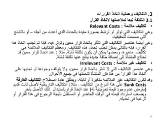 3
.
‫القرارات‬ ‫اتخاذ‬ ‫وعملية‬ ‫التكاليف‬
3.1
‫تبعا‬ ‫التكلفة‬
‫لمالءمتها‬
‫القرار‬ ‫التخاذ‬
•
‫مالئمة‬ ‫تكاليف‬
:
Relevant Costs
‫أجله‬ ‫من‬ ‫أعدت‬ ‫الذي‬ ‫بالحدث‬ ‫مفيدة‬ ‫بصورة‬ ‫ترتبط‬ ‫أو‬ ‫تؤثر‬ ‫التي‬ ‫التكاليف‬ ‫وهي‬
–
‫أ‬
‫بالنتائج‬ ‫و‬
‫لتحقيقها‬ ‫صممت‬ ‫التي‬
-
‫تم‬ ‫فإذا‬ ،‫فيه‬ ‫وتؤثر‬ ‫معين‬ ‫قرار‬ ‫باتخاذ‬ ‫تتأثر‬ ‫التي‬ ‫التكاليف‬ ‫عناصر‬ ‫أيضا‬ ‫وهي‬
‫هذا‬ ‫اتخاذ‬ ‫تجنب‬
‫التكاليف‬ ‫هذه‬ ‫تحمل‬ ‫تجنب‬ ‫يمكن‬ ‫بالتالي‬ ‫فإنه‬ ،‫القرار‬
.
‫المالئ‬ ‫التكاليف‬ ‫ومعظم‬
‫هي‬ ‫مة‬
‫ثابتة‬ ‫تكلفة‬ ‫يكون‬ ‫أن‬ ‫يمكن‬ ‫وبعضها‬ ،‫متغيرة‬ ‫تكاليف‬
.
‫مثال‬
:
‫قرا‬ ‫اتخاذ‬ ‫عند‬
‫قد‬ ‫معين‬ ‫ر‬
‫ثابتة‬ ‫تكلفة‬ ‫عنها‬ ‫ينتج‬ ‫جديدة‬ ‫طاقة‬ ‫إضافة‬ ‫إلى‬ ‫المنشأة‬ ‫تحتاج‬
.
•
‫مالئمة‬ ‫غير‬ ‫تكاليف‬
:
Irrelevant Costs
‫تج‬ ‫أو‬ ‫وجودها‬ ‫يتوقف‬ ‫وال‬ ،‫معين‬ ‫قرار‬ ‫باتخاذ‬ ‫تتأثر‬ ‫ال‬ ‫التي‬ ‫التكاليف‬ ‫عناصر‬ ‫وهي‬
‫على‬ ‫نبها‬
‫القرار‬ ‫هذا‬ ‫اتخاذ‬
’
‫األحوال‬ ‫جميع‬ ‫في‬ ‫تتحملها‬ ‫المنشأة‬ ‫فإن‬ ‫هنا‬ ‫من‬
.
‫اصطالح‬ ‫عادة‬ ‫ويطلق‬ ،‫ثابتة‬ ‫أو‬ ‫متغيرة‬ ‫المالئمة‬ ‫غير‬ ‫التكاليف‬ ‫تكون‬ ‫وقد‬
‫التكالي‬
‫الغارقة‬ ‫ف‬
Sunk Costs
‫التكاليف‬ ‫من‬ ‫النوع‬ ‫هذا‬ ‫على‬
.
‫مثال‬
:
‫ثا‬ ‫ألصل‬ ‫التاريخية‬ ‫التكاليف‬
‫قديم‬ ‫بت‬
(
‫قيمة‬ ‫وجود‬ ‫عدم‬ ‫بفرض‬
‫تخريدية‬
‫له‬
)
‫اتخاذ‬ ‫عند‬
‫قرارباستبدال‬
‫بآخ‬ ‫األصل‬ ‫ذلك‬
‫ر‬
‫ه‬ ‫في‬ ‫الرجوع‬ ‫نتيجة‬ ‫المستقبل‬ ‫أو‬ ‫الحاضر‬ ‫الوقت‬ ‫في‬ ‫قيمته‬ ‫استرداد‬ ‫ويصعب‬
‫أو‬ ‫القرار‬ ‫ذا‬
‫تعديله‬ ‫في‬ ‫الرغبة‬
.
38
 