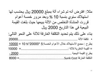 ‫مثال‬
:
‫بمبلغ‬ ‫آلة‬ ‫شراء‬ ‫تم‬ ‫أنه‬ ‫افترض‬
20000
‫لها‬ ‫يحتسب‬ ‫لاير‬
‫بنسبة‬ ‫سنوي‬ ‫استهالك‬
10
%
‫أعوام‬ ‫خمسة‬ ‫مرور‬ ‫وبعد‬
‫ال‬ ‫بلغت‬ ‫حيث‬ ‫ببيعها‬ ‫اآللة‬ ‫من‬ ‫التخلص‬ ‫المنشأة‬ ‫قررت‬
‫قيمة‬
‫البيعية‬
‫التاريخ‬ ‫هذا‬ ‫في‬
2000
‫لاير‬
‫ال‬ ‫على‬ ‫لآللة‬ ‫الغارقة‬ ‫التكلفة‬ ‫تحديد‬ ‫يتم‬ ‫ذلك‬ ‫على‬ ‫بناء‬
‫التالي‬ ‫نحو‬
:
•
‫اآللة‬ ‫تكلفة‬
..................................................................
20000
‫يطرح‬
:
‫الخمسة‬ ‫األعوام‬ ‫خالل‬ ‫االستهالك‬ ‫مجمع‬
:
5
*
20000
*
%
10
=
10000
=
‫لآللة‬ ‫الدفترية‬ ‫القيمة‬
=....................................................:
10000
‫القيمة‬ ‫يطرح‬
‫البيعية‬
.........................................................
.
2000
-
‫التكلفة‬
‫الغارقة‬
Sunk Cost
=..................................................
8000
39
 