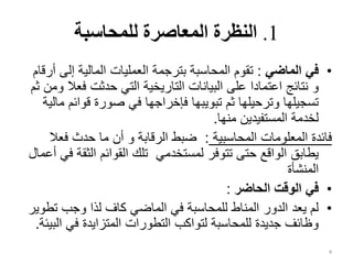 1
.
‫للمحاسبة‬ ‫المعاصرة‬ ‫النظرة‬
•
‫الماضي‬ ‫في‬
:
‫إلى‬ ‫المالية‬ ‫العمليات‬ ‫بترجمة‬ ‫المحاسبة‬ ‫تقوم‬
‫أرقام‬
‫و‬
‫فع‬ ‫حدثت‬ ‫التي‬ ‫التاريخية‬ ‫البيانات‬ ‫على‬ ‫اعتمادا‬ ‫نتائج‬
‫ثم‬ ‫ومن‬ ‫ال‬
‫قوائ‬ ‫صورة‬ ‫في‬ ‫فإخراجها‬ ‫تبويبها‬ ‫ثم‬ ‫وترحيلها‬ ‫تسجيلها‬
‫مالية‬ ‫م‬
‫منها‬ ‫المستفيدين‬ ‫لخدمة‬
.
‫المحاسبية‬ ‫المعلومات‬ ‫فائدة‬
:
‫الرقابة‬ ‫ضبط‬
‫و‬
‫فعال‬ ‫حدث‬ ‫ما‬ ‫أن‬
‫الث‬ ‫القوائم‬ ‫تلك‬ ‫لمستخدمي‬ ‫تتوفر‬ ‫حتى‬ ‫الواقع‬ ‫يطابق‬
‫أعمال‬ ‫في‬ ‫قة‬
‫المنشأة‬
•
‫الحاضر‬ ‫الوقت‬ ‫في‬
:
•
‫ت‬ ‫وجب‬ ‫لذا‬ ‫كاف‬ ‫الماضي‬ ‫في‬ ‫للمحاسبة‬ ‫المناط‬ ‫الدور‬ ‫يعد‬ ‫لم‬
‫طوير‬
‫ا‬ ‫في‬ ‫المتزايدة‬ ‫التطورات‬ ‫لتواكب‬ ‫للمحاسبة‬ ‫جديدة‬ ‫وظائف‬
‫لبيئة‬
.
4
 