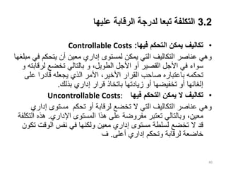 3.2
‫عليها‬ ‫الرقابة‬ ‫لدرجة‬ ‫تبعا‬ ‫التكلفة‬
•
‫فيها‬ ‫التحكم‬ ‫يمكن‬ ‫تكاليف‬
:
Controllable Costs
‫ف‬ ‫يتحكم‬ ‫أن‬ ‫معين‬ ‫إداري‬ ‫لمستوى‬ ‫يمكن‬ ‫التي‬ ‫التكاليف‬ ‫عناصر‬ ‫وهي‬
‫مبلغها‬ ‫ي‬
،‫الطويل‬ ‫األجل‬ ‫أو‬ ‫القصير‬ ‫األجل‬ ‫في‬ ‫سواء‬
‫و‬
‫لرق‬ ‫تخضع‬ ‫بالتالي‬
‫ابته‬
‫و‬
‫عل‬ ‫قادرا‬ ‫يجعله‬ ‫الذي‬ ‫األمر‬ ،‫األخير‬ ‫القرار‬ ‫صاحب‬ ‫باعتباره‬ ‫تحكمه‬
‫ى‬
‫بذلك‬ ‫إداري‬ ‫قرار‬ ‫باتخاذ‬ ‫زيادتها‬ ‫أو‬ ‫تخفيضها‬ ‫أو‬ ‫إلغائها‬
.
•
‫فيها‬ ‫التحكم‬ ‫يمكن‬ ‫ال‬ ‫تكاليف‬
Uncontrollable Costs:
‫إدا‬ ‫مستوى‬ ‫تحكم‬ ‫أو‬ ‫لرقابة‬ ‫تخضع‬ ‫ال‬ ‫التي‬ ‫التكاليف‬ ‫عناصر‬ ‫وهي‬
‫ري‬
‫اإلداري‬ ‫المستوى‬ ‫هذا‬ ‫على‬ ‫مفروضة‬ ‫تعتبر‬ ‫وبالتالي‬ ،‫معين‬
.
‫ا‬ ‫هذه‬
‫لتكلفة‬
‫الوقت‬ ‫نفس‬ ‫في‬ ‫ولكنها‬ ‫معين‬ ‫إداري‬ ‫مستوى‬ ‫لسلطة‬ ‫تخضع‬ ‫ال‬ ‫قد‬
‫تكون‬
‫أعلى‬ ‫إداري‬ ‫وتحكم‬ ‫لرقابة‬ ‫خاضعة‬
.
‫ف‬
40
 