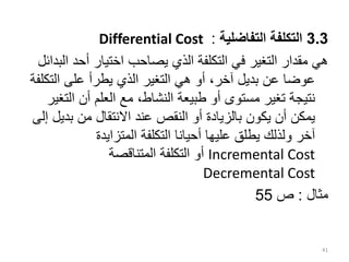 3.3
‫التفاضلية‬ ‫التكلفة‬
:
Differential Cost
‫ا‬ ‫أحد‬ ‫اختيار‬ ‫يصاحب‬ ‫الذي‬ ‫التكلفة‬ ‫في‬ ‫التغير‬ ‫مقدار‬ ‫هي‬
‫لبدائل‬
‫التك‬ ‫على‬ ‫يطرأ‬ ‫الذي‬ ‫التغير‬ ‫هي‬ ‫أو‬ ،‫آخر‬ ‫بديل‬ ‫عن‬ ‫عوضا‬
‫لفة‬
‫ال‬ ‫أن‬ ‫العلم‬ ‫مع‬ ،‫النشاط‬ ‫طبيعة‬ ‫أو‬ ‫مستوى‬ ‫تغير‬ ‫نتيجة‬
‫تغير‬
‫بدي‬ ‫من‬ ‫االنتقال‬ ‫عند‬ ‫النقص‬ ‫أو‬ ‫بالزيادة‬ ‫يكون‬ ‫أن‬ ‫يمكن‬
‫إلى‬ ‫ل‬
‫المتزايدة‬ ‫التكلفة‬ ‫أحيانا‬ ‫عليها‬ ‫يطلق‬ ‫ولذلك‬ ‫آخر‬
Incremental Cost
‫المتناقصة‬ ‫التكلفة‬ ‫أو‬
Decremental Cost
‫مثال‬
:
‫ص‬
55
41
 