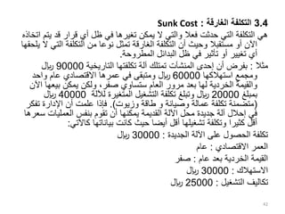 3.4
‫الغارقة‬ ‫التكلفة‬
:
Sunk Cost
‫قد‬ ‫قرار‬ ‫أي‬ ‫ظل‬ ‫في‬ ‫تغيرها‬ ‫يمكن‬ ‫ال‬ ‫والتي‬ ‫فعال‬ ‫حدثت‬ ‫التي‬ ‫التكلفة‬ ‫هي‬
‫اتخاذه‬ ‫يتم‬
‫ال‬ ‫التكلفة‬ ‫من‬ ‫نوعا‬ ‫تمثل‬ ‫الغارقة‬ ‫التكلفة‬ ‫أن‬ ‫وحيث‬ ‫مستقبال‬ ‫أو‬ ‫اآلن‬
‫يلحقها‬ ‫ال‬ ‫تي‬
‫المطروحة‬ ‫البدائل‬ ‫ظل‬ ‫في‬ ‫تأثير‬ ‫أو‬ ‫تغيير‬ ‫أي‬
.
‫مثال‬
:
‫التاريخية‬ ‫تكلفتها‬ ‫آلة‬ ‫تمتلك‬ ‫المنشآت‬ ‫إحدى‬ ‫أن‬ ‫بفرض‬
90000
‫لاير‬
‫استهالكها‬ ‫ومجمع‬
60000
‫واحد‬ ‫عام‬ ‫االقتصادي‬ ‫عمرها‬ ‫في‬ ‫ومتبقى‬ ‫لاير‬
‫ستساوي‬ ‫العام‬ ‫مرور‬ ‫بعد‬ ‫لها‬ ‫الخردية‬ ‫والقيمة‬
‫صفر‬
‫بيعه‬ ‫يمكن‬ ‫ولكن‬ ،
‫اآلن‬ ‫ا‬
‫بمبلغ‬
20000
‫لآللة‬ ‫المتغيرة‬ ‫التشغيل‬ ‫تكلفة‬ ‫وتبلغ‬ ‫لاير‬
40000
‫لاير‬
(
‫وزيوت‬ ‫طاقة‬ ‫و‬ ‫وصيانة‬ ‫عمالة‬ ‫تكلفة‬ ‫متضمنة‬
.)
‫تف‬ ‫اإلدارة‬ ‫أن‬ ‫علمت‬ ‫فإذا‬
‫كر‬
‫العمليات‬ ‫بنفس‬ ‫تقوم‬ ‫أن‬ ‫يمكنها‬ ‫القديمة‬ ‫اآللة‬ ‫محل‬ ‫جديدة‬ ‫آلة‬ ‫إحالل‬ ‫في‬
‫سعرها‬
‫كاآلتي‬ ‫بياناتها‬ ‫كانت‬ ‫حيث‬ ‫أيضا‬ ‫أقل‬ ‫تشغيلها‬ ‫وتكلفة‬ ‫كثيرا‬ ‫أقل‬
:
‫الجديدة‬ ‫اآللة‬ ‫على‬ ‫الحصول‬ ‫تكلفة‬
:
30000
‫لاير‬
‫االقتصادي‬ ‫العمر‬
:
‫عام‬
‫القيمة‬
‫الخردية‬
‫عام‬ ‫بعد‬
:
‫صفر‬
‫االستهالك‬
:
30000
‫لاير‬
‫التشغيل‬ ‫تكاليف‬
:
25000
‫لاير‬
42
 