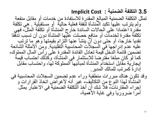 3.5
‫الضمنية‬ ‫التكلفة‬
:
Implicit Cost
‫مق‬ ‫أو‬ ‫خدمات‬ ‫من‬ ‫لالستفادة‬ ‫المقدرة‬ ‫المبالغ‬ ‫الضمنية‬ ‫التكلفة‬ ‫تمثل‬
‫منفعة‬ ‫ابل‬
‫مستق‬ ‫أو‬ ‫حالية‬ ‫فعلية‬ ‫لنفقة‬ ‫المنشأة‬ ‫تكبد‬ ‫عليها‬ ‫يترتب‬ ‫ولم‬
‫بلية‬
.
‫تكلفة‬ ‫هي‬
،‫المثل‬ ‫تكلفة‬ ‫أو‬ ‫المنشأة‬ ‫خارج‬ ‫السائدة‬ ‫الحاالت‬ ‫على‬ ‫اعتمادا‬ ‫مقدرة‬
‫فهي‬
‫تسب‬ ‫أن‬ ‫دون‬ ‫المنشأة‬ ‫عليها‬ ‫حصلت‬ ‫منافع‬ ‫أو‬ ‫لخدمات‬ ‫مقدرة‬ ‫تكلفة‬
‫تدفقا‬ ‫ب‬
‫ترت‬ ‫ما‬ ‫وهو‬ ‫بقيمتها‬ ‫التزام‬ ‫عنها‬ ‫ينشأ‬ ‫أن‬ ‫دون‬ ‫حتى‬ ‫أو‬ ،‫خارجا‬ ‫نقديا‬
‫ب‬
‫التقليدية‬ ‫المحاسبية‬ ‫السجالت‬ ‫في‬ ‫إدراجها‬ ‫عدم‬ ‫عليه‬
.
‫األمثل‬ ‫ومن‬
‫الشائعة‬ ‫ة‬
‫ال‬ ‫المال‬ ‫رأس‬ ‫على‬ ‫المقدرة‬ ‫الفائدة‬ ‫تعادل‬ ‫قيمة‬ ‫الدخل‬ ‫قائمة‬ ‫تضمين‬
،‫مملوك‬
‫احتس‬ ‫وكذلك‬ ،‫المنشأة‬ ‫في‬ ‫لالستثمار‬ ‫مقترضا‬ ‫مبلغا‬ ‫كان‬ ‫لو‬ ‫كما‬
‫قيمة‬ ‫اب‬
‫إيجارية‬
‫م‬ ‫واحتساب‬ ،‫لها‬ ‫المملوكة‬ ‫لمبانيها‬ ‫المنشأة‬ ‫استخدام‬ ‫مقابل‬
‫قابل‬
‫المدير‬ ‫للمالك‬ ‫كمرتب‬ ‫إدارة‬
.
‫المحاسب‬ ‫السجالت‬ ‫تضمين‬ ‫عدم‬ ‫وراء‬ ‫منطقية‬ ‫مبررات‬ ‫هناك‬ ‫تكون‬ ‫وقد‬
‫في‬ ‫ية‬
‫القرارات‬ ‫اتخاذ‬ ‫ألغراض‬ ‫أنه‬ ‫غير‬ ،‫التكاليف‬ ‫من‬ ‫النوع‬ ‫لهذا‬ ‫المنشأة‬
‫و‬
‫االعتبار‬ ‫في‬ ‫الضمنية‬ ‫التكلفة‬ ‫أخذ‬ ‫أن‬ ‫شك‬ ‫فال‬ ،‫المقارنات‬ ‫إجراء‬
‫يمثل‬
،‫األهمية‬ ‫غاية‬ ‫وفي‬ ‫ضروريا‬ ‫أمرا‬
44
 