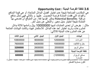 3.6
‫البديلة‬ ‫الفرصة‬ ‫تكلفة‬
Opportunity Cost :
‫قيمة‬ ‫هي‬ ‫أو‬ ،‫المتاحة‬ ‫البدائل‬ ‫أفضل‬ ‫اختيار‬ ‫عدم‬ ‫نتيجة‬ ‫الضائعة‬ ‫المكاسب‬ ‫هي‬
‫المنافع‬
‫عليها‬ ‫الحصول‬ ‫فرصة‬ ‫المنشأة‬ ‫فقدت‬ ‫التي‬ ‫والفوائد‬
.
‫ت‬ ‫فهي‬ ‫بالتالي‬ ‫و‬
‫منافع‬ ‫مثل‬
‫مرتقبة‬
Potential Benefits
‫يمكن‬
‫نقدا‬ ‫قيسها‬
.
‫بها‬ ‫تضحي‬ ‫أن‬ ‫المتوقع‬ ‫من‬
‫معين‬ ‫بديل‬ ‫اختيار‬ ‫نتيجة‬ ‫المنشأة‬
‫و‬
‫التخلي‬
‫آخر‬ ‫بديل‬ ‫عن‬
.
‫مثال‬
:
‫لديها‬ ‫المنشآت‬ ‫إحدى‬ ‫أن‬ ‫بفرض‬
10000000
‫بدائل‬ ‫ثالثة‬ ‫وأمامها‬ ‫لاير‬
‫البيا‬ ‫وكانت‬ ،‫فيها‬ ‫لالستثمار‬ ‫البدائل‬ ‫هذه‬ ‫أحد‬ ‫اختيار‬ ‫وتريد‬ ‫لمشروعات‬
‫المتاحة‬ ‫نات‬
‫كاآلتي‬ ‫البديلة‬ ‫المشروعات‬ ‫هذه‬ ‫عن‬
:
‫مالحظة‬
:
‫البدي‬ ‫الفرصة‬ ‫تكلفة‬ ‫فإن‬ ‫بديلة‬ ‫استخدامات‬ ‫أي‬ ‫وجود‬ ‫وعدم‬ ‫للمورد‬ ‫وحيد‬ ‫استخدام‬ ‫حالة‬
‫للمورد‬ ‫لة‬
‫للصفر‬ ‫مساوية‬ ‫تكون‬
.
47
‫الثالث‬ ‫البديل‬ ‫الثاني‬ ‫البديل‬ ‫األول‬ ‫البديل‬ ‫البيانات‬
10800000 9000000 12000000 ‫اإليرادات‬
7600000 6400000 10000000 ‫التكاليف‬ ‫يطرح‬
3200000 2600000 2000000 ‫الربح‬ ‫صافي‬
2600000 3200000 3200000 ‫البديلة‬ ‫الفرصة‬ ‫تكلفة‬
600000 (
600000
) (
1200000
) ‫أو‬ ‫الربح‬ ‫صافي‬
‫الخسارة‬
 
