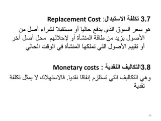 3.7
‫االستبدال‬ ‫تكلفة‬
:
Replacement Cost
‫أصل‬ ‫لشراء‬ ‫مستقبال‬ ‫أو‬ ‫حاليا‬ ‫يدفع‬ ‫الذي‬ ‫السوق‬ ‫سعر‬ ‫هو‬
‫من‬
‫آخر‬ ‫أصل‬ ‫محل‬ ‫إلحاللهم‬ ‫أو‬ ‫المنشأة‬ ‫طاقة‬ ‫من‬ ‫يزيد‬ ‫األصول‬
‫الح‬ ‫الوقت‬ ‫في‬ ‫المنشأة‬ ‫تملكها‬ ‫التي‬ ‫األصول‬ ‫تقييم‬ ‫أو‬
‫الي‬
3.8
‫النقدية‬ ‫التكاليف‬
:
Monetary costs
‫نقديا‬ ‫إنفاقا‬ ‫تستلزم‬ ‫التي‬ ‫التكاليف‬ ‫وهي‬
.
‫فاالستهال‬
‫تكلفة‬ ‫يمثل‬ ‫ال‬ ‫ك‬
‫نقدية‬
48
 