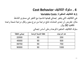 . 4
‫التكاليف‬ ‫سلوك‬
Cost Behavior
4.1
‫المتغيرة‬ ‫التكاليف‬
:
Variable Costs
‫مستوى‬ ‫في‬ ‫التغير‬ ‫مع‬ ‫تناسبيا‬ ‫قيمتها‬ ‫إجمالي‬ ‫يتغير‬ ‫التي‬ ‫التكاليف‬ ‫هي‬
‫النشاط‬
‫مثال‬
:
‫و‬ ‫شمعة‬ ‫دراجة‬ ‫ولكل‬ ‫معين‬ ‫نوع‬ ‫من‬ ‫دراجة‬ ‫تنتج‬ ‫المنشآت‬ ‫إحدى‬ ‫أن‬ ‫نفترض‬
‫احدة‬
‫تكلفتها‬
90
‫لاير‬
.
‫إجمالي‬ ‫أساس‬ ‫وعلى‬ ‫للوحدة‬ ‫المتغيرة‬ ‫التكاليف‬ ‫سلوك‬
49
‫التكلفة‬ ‫إجمالي‬ ‫الواحدة‬ ‫الشمعة‬ ‫تكلفة‬ ‫الدراجات‬ ‫عدد‬
22500 90 250
45000 90 500
06750 90 750
90000 90 1000
 