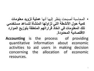 •
‫أنها‬ ‫إليها‬ ‫ينظر‬ ‫أصبحت‬ ‫المحاسبة‬
‫معلوما‬ ‫تزويد‬ ‫عملية‬
‫ت‬
‫مستخ‬ ‫لتساعد‬ ‫المنشأة‬ ‫تزاولها‬ ‫التي‬ ‫األنشطة‬ ‫حول‬ ‫كمية‬
‫دمي‬
‫ال‬ ‫بتوزيع‬ ‫المتعلقة‬ ‫قراراتهم‬ ‫اتخاذ‬ ‫في‬ ‫المعلومات‬ ‫تلك‬
‫موارد‬
‫المحدودة‬ ‫االقتصادية‬
.
Accounting is the process of providing
quantitative information about economic
activities to aid users in making decision
concerning the allocation of economic
resources.
5
 