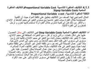 4.1.1
‫التناسبية‬ ‫المتغيرة‬ ‫التكاليف‬
Proportional Variable Cost
‫المتغيرة‬ ‫والتكاليف‬
‫السلمية‬
Stpep Variable Costs
‫التناسبية‬ ‫المتغيرة‬ ‫التكلفة‬
ost :
:
Proportional Variable c
‫الك‬ ‫أن‬ ‫حيث‬ ‫المواد‬ ‫تكلفة‬ ‫على‬ ‫ينطبق‬ ‫التكاليف‬ ‫من‬ ‫الصنف‬ ‫لهذا‬ ‫النموذجي‬ ‫المثال‬
‫مية‬
‫ال‬ ‫حجم‬ ‫في‬ ‫التغير‬ ‫مستوى‬ ‫مع‬ ‫تناسبيا‬ ‫تتغير‬ ‫سوف‬ ‫الفترة‬ ‫خالل‬ ‫المستخدمة‬
‫اإلنتاج‬ ‫أو‬ ‫نشاط‬
.
‫تخزن‬ ‫فإنها‬ ‫تستخدم‬ ‫وال‬ ‫الفترة‬ ‫خالل‬ ‫تشترى‬ ‫كمية‬ ‫أي‬ ‫فإن‬ ‫ذلك‬ ‫من‬ ‫واألكثر‬ ،
‫و‬
‫ترحل‬
‫التالية‬ ‫الفترة‬ ‫إلى‬ ‫كمخزون‬
.
‫أما‬
‫السلمية‬ ‫المتغيرة‬ ‫التكاليف‬
Step Variable Costs
‫التي‬ ‫التكاليف‬ ‫فهي‬
‫يمكن‬
‫الحصول‬
‫دفعات‬ ‫شكل‬ ‫على‬ ‫عليها‬
-
‫تقل‬ ‫أو‬ ‫تزيد‬ ‫والتي‬
–
‫حج‬ ‫في‬ ‫المختلفة‬ ‫التغيرات‬ ‫مع‬
،‫اإلنتاج‬ ‫م‬
‫ولكنها‬ ‫اإلنتاج‬ ‫حجم‬ ‫في‬ ‫التغير‬ ‫مع‬ ‫ثابت‬ ‫بمعدل‬ ‫التكاليف‬ ‫هذه‬ ‫تتغير‬ ‫ال‬ ‫حيث‬
‫من‬ ‫تتدرج‬
‫ي‬ ‫الذي‬ ‫المدى‬ ‫إلى‬ ‫معين‬ ‫مدى‬ ‫من‬ ‫النشاط‬ ‫حجم‬ ‫انتقل‬ ‫كلما‬ ‫أعلى‬ ‫مستوى‬ ‫إلى‬ ‫مستوى‬
‫ليه‬
.
‫تكل‬ ‫وهي‬ ‫المباشر‬ ‫غير‬ ‫العمل‬ ‫تكلفة‬ ‫من‬ ‫جزء‬ ‫تعد‬ ‫التي‬ ‫الصيانة‬ ‫عمال‬ ‫أجور‬ ‫مثال‬
‫متغيرة‬ ‫فة‬
‫المو‬ ‫تكاليف‬ ‫لتغير‬ ‫مغايرا‬ ‫سلوكا‬ ‫التكاليف‬ ‫هذه‬ ‫في‬ ‫التغير‬ ‫ينهج‬ ‫حيث‬ ‫أيضا‬
،‫المباشرة‬ ‫اد‬
‫على‬ ‫عليه‬ ‫الحصول‬ ‫يمكن‬ ‫الصيانة‬ ‫عمال‬ ‫عمل‬ ‫زمن‬ ‫فإن‬ ‫المباشرة‬ ‫المواد‬ ‫عكس‬ ‫فعلى‬
‫ال‬ ‫وقت‬ ‫تخزين‬ ‫يمكن‬ ‫ال‬ ‫أنه‬ ‫إلى‬ ‫باإلضافة‬ ،‫تماما‬ ‫محددة‬ ‫كميات‬ ‫في‬ ‫وليس‬ ‫دفعات‬
‫صيانة‬
‫مستخدم‬ ‫الوقت‬ ‫هذا‬ ‫كان‬ ‫سواء‬ ،‫التالية‬ ‫للفترة‬ ‫كمخزون‬ ‫وترحيله‬ ‫المستخدم‬ ‫غير‬
‫أو‬ ‫بفاعلية‬ ‫ا‬
‫ع‬ ‫على‬ ‫تأثير‬ ‫اإلنتاج‬ ‫مستوى‬ ‫في‬ ‫الطفيفة‬ ‫للتغيرات‬ ‫يكون‬ ‫ال‬ ‫كما‬ ،‫ذلك‬ ‫غير‬
‫األفراد‬ ‫دد‬
‫الصيانة‬ ‫بأعمال‬ ‫للقيام‬ ‫الالزمين‬
51
 