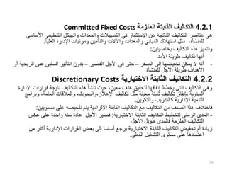 4.2.1
‫الملزمة‬ ‫الثابتة‬ ‫التكاليف‬
Committed Fixed Costs
‫التنظيمي‬ ‫والهيكل‬ ‫والمعدات‬ ‫التسهيالت‬ ‫في‬ ‫االستثمار‬ ‫عن‬ ‫الناتجة‬ ‫التكاليف‬ ‫عناصر‬ ‫هي‬
‫األساسي‬
‫العليا‬ ‫اإلدارة‬ ‫ومرتبات‬ ‫والتأمين‬ ‫واآلالت‬ ‫والمعدات‬ ‫المباني‬ ‫استهالك‬ ‫مثل‬ ،‫للمنشأة‬
.
‫بخاصيتين‬ ‫التكاليف‬ ‫هذه‬ ‫وتتميز‬
:
-
‫األمد‬ ‫طويلة‬ ‫تكاليف‬ ‫أنها‬
-
‫الصفر‬ ‫إلى‬ ‫تخفيضها‬ ‫يمكن‬ ‫ال‬ ‫أنه‬
–
‫القصير‬ ‫األجل‬ ‫في‬ ‫حتى‬
–
‫السلب‬ ‫التأثير‬ ‫بدون‬
‫أو‬ ‫الربحية‬ ‫على‬ ‫ي‬
‫للمنشأة‬ ‫األجل‬ ‫طويلة‬ ‫األهداف‬
4.2.2
‫االختيارية‬ ‫الثابتة‬ ‫التكاليف‬
Discretionary Costs
‫ق‬ ‫نتيجة‬ ‫التكاليف‬ ‫هذه‬ ‫تنشأ‬ ‫حيث‬ ،‫معين‬ ‫هدف‬ ‫لتحقيق‬ ‫إنفاقها‬ ‫يخطط‬ ‫التي‬ ‫التكاليف‬ ‫وهي‬
‫اإلدارة‬ ‫رارات‬
‫الع‬ ‫والعالقات‬ ،‫والبحوث‬،‫اإلعالن‬ ‫تكاليف‬ ‫مثل‬ ‫معينة‬ ‫ثابتة‬ ‫تكاليف‬ ‫بإنفاق‬ ‫السنوية‬
‫وبرامج‬ ،‫امة‬
‫والتكوين‬ ‫كالتدريب‬ ‫اإلدارية‬ ‫التنمية‬
.
‫مس‬ ‫على‬ ‫تلخيصه‬ ‫يتم‬ ‫اإللزامية‬ ‫الثابتة‬ ‫التكاليف‬ ‫مع‬ ‫التكاليف‬ ‫من‬ ‫الصنف‬ ‫هذا‬ ‫فاختالف‬
‫تويين‬
:
-
‫االختيارية‬ ‫الثابتة‬ ‫التكاليف‬ ‫لتخطيط‬ ‫الزمني‬ ‫المدى‬
:
‫على‬ ‫واحدة‬ ‫سنة‬ ‫عادة‬ ‫األجل‬ ‫قصير‬
‫عكس‬
‫األجل‬ ‫طويل‬ ‫فالمدى‬ ‫الملزمة‬ ‫التكاليف‬
‫اإلدارية‬ ‫القرارات‬ ‫بعض‬ ‫إلى‬ ‫أساسا‬ ‫يرجع‬ ‫االختيارية‬ ‫الثابتة‬ ‫التكاليف‬ ‫تخفيض‬ ‫أم‬ ‫زيادة‬
‫من‬ ‫أكثر‬
‫الفعلي‬ ‫التشغيل‬ ‫مستوى‬ ‫على‬ ‫اعتمادها‬
.
55
 