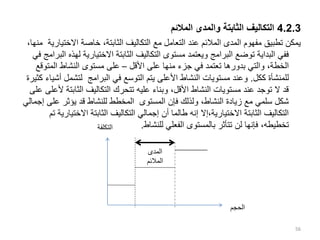 4.2.3
‫المالئم‬ ‫والمدى‬ ‫الثابتة‬ ‫التكاليف‬
‫االخت‬ ‫خاصة‬ ،‫الثابتة‬ ‫التكاليف‬ ‫مع‬ ‫التعامل‬ ‫عند‬ ‫المالئم‬ ‫المدى‬ ‫مفهوم‬ ‫تطبيق‬ ‫يمكن‬
،‫منها‬ ‫يارية‬
‫ل‬ ‫االختيارية‬ ‫الثابتة‬ ‫التكاليف‬ ‫مستوى‬ ‫ويعتمد‬ ‫البرامج‬ ‫توضع‬ ‫البداية‬ ‫ففي‬
‫في‬ ‫البرامج‬ ‫هذه‬
‫األقل‬ ‫على‬ ‫منها‬ ‫جزء‬ ‫في‬ ‫تعتمد‬ ‫بدورها‬ ‫والتي‬ ،‫الخطة‬
–
‫المت‬ ‫النشاط‬ ‫مستوى‬ ‫على‬
‫وقع‬
‫ككل‬ ‫للمنشأة‬
.
‫األ‬ ‫النشاط‬ ‫مستويات‬ ‫وعند‬
‫لتشمل‬ ‫البرامج‬ ‫في‬ ‫التوسع‬ ‫يتم‬ ‫على‬
‫كثيرة‬ ‫أشياء‬
‫الثابت‬ ‫التكاليف‬ ‫تتحرك‬ ‫عليه‬ ‫وبناء‬ ،‫األقل‬ ‫النشاط‬ ‫مستويات‬ ‫عند‬ ‫توجد‬ ‫ال‬ ‫قد‬
‫على‬ ‫ألعلى‬ ‫ة‬
‫عل‬ ‫يؤثر‬ ‫قد‬ ‫للنشاط‬ ‫المخطط‬ ‫المستوى‬ ‫فإن‬ ‫ولذلك‬ ،‫النشاط‬ ‫زيادة‬ ‫مع‬ ‫سلمي‬ ‫شكل‬
‫إجمالي‬ ‫ى‬
‫االخت‬ ‫الثابتة‬ ‫التكاليف‬ ‫إجمالي‬ ‫أن‬ ‫طالما‬ ‫إنه‬ ‫إال‬،‫االختيارية‬ ‫الثابتة‬ ‫التكاليف‬
‫تم‬ ‫يارية‬
‫للنشاط‬ ‫الفعلي‬ ‫بالمستوى‬ ‫تتأثر‬ ‫لن‬ ‫فإنها‬ ،‫تخطيطه‬
.
56
‫المدى‬
‫المالئم‬
‫الحجم‬
‫التكلف‬
‫ة‬
 