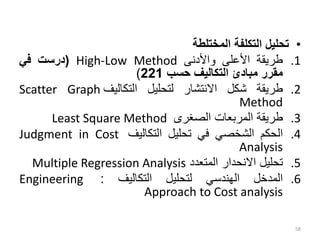 •
‫تحليل‬
‫التكلفة‬
‫المختلطة‬
.1
‫طريقة‬
‫األعلى‬
‫واألدنى‬
High-Low Method
(
‫درست‬
‫في‬
‫مقرر‬
‫مبادئ‬
‫التكاليف‬
‫حسب‬
221
)
.2
‫طريقة‬
‫شكل‬
‫االنتشار‬
‫لتحليل‬
‫التكاليف‬
Scatter Graph
Method
.3
‫طريقة‬
‫المربعات‬
‫الصغرى‬
Least Square Method
.4
‫الحكم‬
‫الشخصي‬
‫في‬
‫تحليل‬
‫التكاليف‬
Judgment in Cost
Analysis
.5
‫تحليل‬
‫االنحدار‬
‫المتعدد‬
Multiple Regression Analysis
.6
‫المدخل‬
‫الهندسي‬
‫لتحليل‬
‫التكاليف‬
:
Engineering
Approach to Cost analysis
58
 