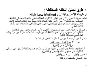 •
‫المختلطة‬ ‫التكلفة‬ ‫تحليل‬ ‫طرق‬
:
‫أ‬
.
‫واألدنى‬ ‫األعلى‬ ‫طريقة‬
:
High-Low Method
‫طريقة‬ ‫تعتمد‬
‫واألدن‬ ‫األعلى‬
>
‫ى‬
‫ا‬ ‫إجمالي‬ ‫مشاهدات‬ ‫على‬ ‫المختلطة‬ ‫التكاليف‬ ‫لتحليل‬
‫لتكاليف‬
‫نقطتين‬ ‫عند‬ ‫المختلطة‬
:
‫الم‬ ‫النشاط‬ ‫مستويات‬ ‫داخل‬ ‫للنشاط‬ ‫تكلفة‬ ‫وأدنى‬ ‫أعلى‬
‫تاحة‬
(
‫المدى‬
‫المالئم‬
)
‫عن‬ ‫الحالة‬ ‫هذه‬ ‫في‬ ‫تكلفة‬ ‫وأدنى‬ ‫أعلى‬ ‫نقطتي‬ ‫بين‬ ‫الواصل‬ ‫الخط‬ ‫ويعبر‬
‫سلوك‬
‫المقدر‬ ‫التكلفة‬
.
‫ا‬ ‫بين‬ ‫والفرق‬ ‫للنشاط‬ ‫واألدنى‬ ‫األعلى‬ ،‫المستويين‬ ‫بين‬ ‫الفرق‬ ‫إيجاد‬ ‫طلريق‬ ‫وعن‬
‫لتكاليف‬
‫النشاط‬ ‫لوحدة‬ ‫المتغيرة‬ ‫التكلفة‬ ‫تحديد‬ ‫يمكن‬ ،‫مستوى‬ ‫لكل‬ ‫الناظرة‬
(
‫التغ‬ ‫معدل‬
‫ير‬
:
‫ب‬
)
‫وذلك‬
‫التالية‬ ‫بالمعادلة‬ ‫يتضح‬ ‫كما‬
‫التغير‬ ‫معدل‬
(
‫ب‬
= )
‫التكاليف‬ ‫في‬ ‫التغير‬
/
‫النشاط‬ ‫في‬ ‫التغير‬
‫ب‬
=
‫ص‬
(
‫أعلى‬
)
–
‫ص‬
(
‫أدنى‬
)
‫س‬
(
‫أعلى‬
)
–
‫س‬
(
‫أدنى‬
)
‫المت‬ ‫عنصرالتكلفة‬ ‫طرح‬ ‫طريق‬ ‫عن‬ ‫عليها‬ ‫الحصول‬ ‫فيتم‬ ‫الثابتة‬ ‫التكاليف‬ ‫أما‬
‫إجمالي‬ ‫من‬ ‫غيرة‬
‫نشاط‬ ‫مستوى‬ ‫ألي‬ ‫التكاليف‬
(
‫األدنى‬ ‫أو‬ ‫األعلى‬
:)
‫أ‬
=
‫ص‬
(
‫أعلى‬
)
–
‫ب‬
×
‫س‬
(
‫أعلى‬
)
‫رقم‬ ‫بالصفحة‬ ‫تطبيقي‬ ‫مثال‬
76
59
 