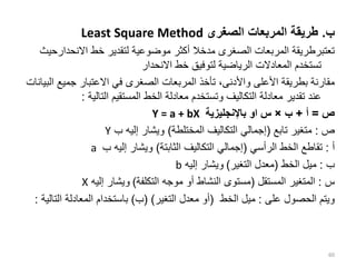 ‫ب‬
.
‫الصغرى‬ ‫المربعات‬ ‫طريقة‬
Least Square Method
‫االنحدا‬ ‫خط‬ ‫لتقدير‬ ‫موضوعية‬ ‫أكثر‬ ‫مدخال‬ ‫الصغرى‬ ‫المربعات‬ ‫تعتبرطريقة‬
‫رحيث‬
‫االنحدار‬ ‫خط‬ ‫لتوفيق‬ ‫الرياضية‬ ‫المعادالت‬ ‫تستخدم‬
‫جميع‬ ‫االعتبار‬ ‫في‬ ‫الصغرى‬ ‫المربعات‬ ‫تأخذ‬ ،‫واألدنى‬ ‫األعلى‬ ‫بطريقة‬ ‫مقارنة‬
‫البيانات‬
‫التالية‬ ‫المستقيم‬ ‫الخط‬ ‫معادلة‬ ‫وتستخدم‬ ‫التكاليف‬ ‫معادلة‬ ‫تقدير‬ ‫عند‬
:
‫ص‬
=
‫أ‬
+
‫ب‬
×
‫باإلنجليزية‬ ‫او‬ ‫س‬
Y = a + bX
‫ص‬
:
‫تابع‬ ‫متغير‬
(
‫المختلطة‬ ‫التكاليف‬ ‫إجمالي‬
)
‫ب‬ ‫إليه‬ ‫ويشار‬
Y
‫أ‬
:
‫الرأسي‬ ‫الخط‬ ‫تقاطع‬
(
‫الثابتة‬ ‫التكاليف‬ ‫إجمالي‬
)
‫ب‬ ‫إليه‬ ‫ويشار‬
a
‫ب‬
:
‫الخط‬ ‫ميل‬
(
‫التغير‬ ‫معدل‬
)
‫إليه‬ ‫ويشار‬
b
‫س‬
:
‫المستقل‬ ‫المتغير‬
(
‫التكلفة‬ ‫موجه‬ ‫أو‬ ‫النشاط‬ ‫مستوى‬
)
‫إليه‬ ‫ويشار‬
X
‫على‬ ‫الحصول‬ ‫ويتم‬
:
‫الخط‬ ‫ميل‬
(
‫التغير‬ ‫معدل‬ ‫أو‬
( )
‫ب‬
)
‫الت‬ ‫المعادلة‬ ‫باستخدام‬
‫الية‬
:
60
 