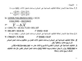 •
‫اإلجابة‬
:
1.1
‫اآلالت‬ ‫تشغيل‬ ‫بساعات‬ ‫المباشرة‬ ‫غير‬ ‫الصناعية‬ ‫التكاليف‬ ‫لعالقة‬ ‫االنحدار‬ ‫خط‬ ‫معادلة‬
:
Y = a + bX1
b= 12(928,716)-(862)(12,501) = 10.31
12(64,900) – (862)(862)
a=
a = 1041.75 – 10.31x 71.83 =301.187
Y = 301.187 + 10.31 X1 r2 (Y;X1) = 0.52
2.1
‫المباشر‬ ‫العمل‬ ‫بساعات‬ ‫المباشرة‬ ‫غير‬ ‫الصناعية‬ ‫التكاليف‬ ‫لعالقة‬ ‫االنحدار‬ ‫خط‬ ‫معادلة‬
:
:
Y = a + bX1
Y = 744.67 + 7.72 X2 r2 (Y;X2) = 0.17
2
.
‫العم‬ ‫بساعات‬ ‫عالقتها‬ ‫من‬ ‫أفضل‬ ‫اآلالت‬ ‫تشغيل‬ ‫بساعات‬ ‫المباشرة‬ ‫غير‬ ‫الصناعية‬ ‫التكاليف‬ ‫عالقة‬
‫المباشر‬ ‫ل‬
‫أرفع‬ ‫ارتباطها‬ ‫معامل‬ ‫تربيع‬ ‫ألن‬
.
3
.
‫عشر‬ ‫الثالث‬ ‫لألسبوع‬ ‫التقديرية‬ ‫المباشرة‬ ‫غير‬ ‫الصناعية‬ ‫التكاليف‬
=
301.187
+
1
10.3
×
70
‫س‬
=
87
1022.8
‫التكلفة‬ ‫موجه‬ ‫استخدام‬ ‫يمكن‬ ‫ال‬ ‫و‬ ‫لاير‬
(
X2
)
‫التكاليف‬ ‫هذه‬ ‫مثل‬ ‫لتقدير‬ ‫المباشر‬ ‫العمل‬ ‫ساعات‬
‫ارتباطه‬ ‫معامل‬ ‫تربيع‬ ‫لضعف‬
64
X
b
Y 
 