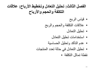‫الثالث‬ ‫الفصل‬
:
‫األرباح‬ ‫وتخطيط‬ ‫التعادل‬ ‫تحليل‬
:
‫ع‬
‫القات‬
‫واألرباح‬ ‫والحجم‬ ‫التكلفة‬
•
‫الربح‬ ‫قياس‬
•
‫والربح‬ ‫والحجم‬ ‫التكلفة‬ ‫عالقات‬
•
‫التعادل‬ ‫تحليل‬
•
‫التعادل‬ ‫تحليل‬ ‫استخدامات‬
•
‫الحساسية‬ ‫وتحليل‬ ‫التأكد‬ ‫عدم‬
•
‫المنتجات‬ ‫تعدد‬ ‫حالة‬ ‫في‬ ‫التعادل‬ ‫تحليل‬
• ‫التكلفة‬ ‫تماثل‬ ‫نقطة‬
65
 