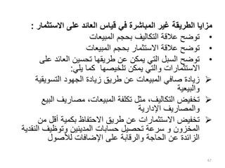 ‫االستثما‬ ‫على‬ ‫العائد‬ ‫قياس‬ ‫في‬ ‫المباشرة‬ ‫غير‬ ‫الطريقة‬ ‫مزايا‬
‫ر‬
:
•
‫المبيعات‬ ‫بحجم‬ ‫التكاليف‬ ‫عالقة‬ ‫توضح‬
•
‫المبيعات‬ ‫بحجم‬ ‫االستثمار‬ ‫عالقة‬ ‫توضح‬
•
‫عل‬ ‫العائد‬ ‫تحسين‬ ‫طريقها‬ ‫عن‬ ‫يمكن‬ ‫التي‬ ‫السبل‬ ‫توضح‬
‫ى‬
‫يلي‬ ‫كما‬ ‫تلخيصها‬ ‫يمكن‬ ‫والتي‬ ‫االستثمارات‬
:

‫التسويقي‬ ‫الجهود‬ ‫زيادة‬ ‫طريق‬ ‫عن‬ ‫المبيعات‬ ‫صافي‬ ‫زيادة‬
‫ة‬
‫والبيعية‬

‫ال‬ ‫مصاريف‬ ،‫المبيعات‬ ‫تكلفة‬ ‫مثل‬ ،‫التكاليف‬ ‫تخفيض‬
‫بيع‬
‫اإلدارية‬ ‫والمصاريف‬

‫من‬ ‫أقل‬ ‫بكمية‬ ‫االحتفاظ‬ ‫طريق‬ ‫عن‬ ‫االستثمارات‬ ‫تخفيض‬
‫المخزون‬
‫و‬
‫الن‬ ‫وتوظيف‬ ‫المدينين‬ ‫حسابات‬ ‫تحصيل‬ ‫سرعة‬
‫قدية‬
‫لألصول‬ ‫اإلضافات‬ ‫على‬ ‫والرقابة‬ ‫الحاجة‬ ‫عن‬ ‫الزائدة‬
67
 