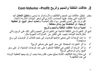 2
.
‫والربح‬ ‫والحجم‬ ‫التكلفة‬ ‫عالقات‬
Cost-Volume –Profit
‫ب‬ ‫يسمى‬ ‫ما‬ ‫أو‬،‫واألرباح‬ ‫والتكاليف‬ ‫الحجم‬ ‫بين‬ ‫عالقات‬ ‫تحليل‬ ‫يعتبر‬
‫الت‬ ‫تحليل‬
‫عادل‬
‫أحد‬
‫ال‬ ‫الالزمة‬ ‫البيانات‬ ‫توفير‬ ‫في‬ ‫اإلداري‬ ‫المحاسب‬ ‫عليها‬ ‫يعتمد‬ ‫التي‬ ‫األساليب‬
‫تخاذ‬
‫ب‬ ‫الخاصة‬ ‫تلك‬ ‫سواء‬ ‫القصير‬ ‫المدى‬ ‫على‬ ‫القرارات‬
‫تخط‬ ‫أو‬ ،‫البيع‬ ‫أسعار‬ ‫تحديد‬
‫يط‬
‫مختلفة‬ ‫بدائل‬ ‫بين‬ ‫المفاضلة‬ ‫أو‬ ،‫الربحية‬
.
•
‫دراسة‬ ‫أهمية‬
‫والربح‬ ‫والحجم‬ ‫التكلفة‬ ‫عالقات‬
‫ذلك‬ ‫وتأثير‬ ‫الحجم‬ ‫في‬ ‫التغيرات‬ ‫عن‬ ‫الناتجة‬ ‫التكلفة‬ ‫في‬ ‫التغيرات‬ ‫أثر‬ ‫تتبع‬
‫والتي‬ ‫الربح‬ ‫على‬
‫مثل‬ ‫الحيوية‬ ‫التساؤالت‬ ‫من‬ ‫الكثير‬ ‫على‬ ‫تجيب‬ ‫البيانات‬ ‫قاعدة‬ ‫تمثل‬
:

‫ر‬ ‫إلى‬ ‫الوصول‬ ‫أو‬ ‫التعادل‬ ‫حجم‬ ‫إلى‬ ‫للوصول‬ ‫إنتاجها‬ ‫ينبغي‬ ‫التي‬ ‫الوحدات‬ ‫عدد‬ ‫ما‬
‫بح‬
‫مستهدف؟‬

‫الربح؟‬ ‫صافي‬ ‫على‬ ‫البيع‬ ‫سعر‬ ‫في‬ ‫المحتملة‬ ‫التغيرات‬ ‫أثر‬ ‫ما‬

‫ع‬ ‫أو‬ ،‫المنتجة‬ ‫الوحدات‬ ‫عدد‬ ‫على‬ ‫المتغيرة‬ ‫التكلفة‬ ‫في‬ ‫النقص‬ ‫أو‬ ‫الزيادة‬ ‫أثر‬ ‫ما‬
‫سعر‬ ‫لى‬
‫الربح؟‬ ‫صافي‬ ‫ثم‬ ‫ومن‬ ،‫البيع‬

‫بيعه‬ ‫يتم‬ ‫أن‬ ‫يجب‬ ‫وحدة‬ ‫فكم‬ ،‫معين‬ ‫بمبلغ‬ ‫الثابتة‬ ‫التكاليف‬ ‫زيادة‬ ‫حالة‬ ‫في‬
‫الزيادة‬ ‫لتغطية‬ ‫ا‬
‫التكاليف؟‬ ‫هذه‬ ‫في‬
68
 